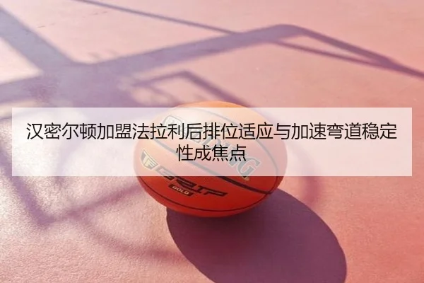 汉密尔顿加盟法拉利后排位适应与加速弯道稳定性成焦点