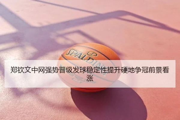郑钦文中网强势晋级发球稳定性提升硬地争冠前景看涨