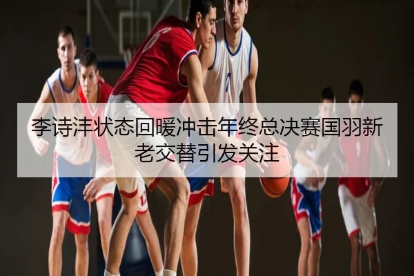 李诗沣状态回暖冲击年终总决赛国羽新老交替引发关注